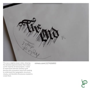 This was a slightly slower video, showing
the detailed experimentation that makes
up the majority of most projects. I chose
to experiment with the isometric grid
because this innovation came from seeking
to understand the typographic structures
closely, and therefore the process needed to
create them.
vimeo.com/127426003
 