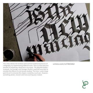 This video details the furthest removal from traditional practice of
calligraphy, by implementing different tools. This is a more decisive
parallel of something I observed in my essay. The absinthe bottle I
analysed, by Stranger and Stranger Studios, used half tone dots to
emulate the effects of a de-bossed shadow. This time I used a large
paint brush to emulate the shapes created by a quill pen. However,
something darker, messier and more exciting was created.
vimeo.com/127465462
 