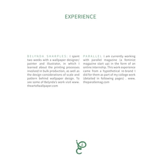 B E L Y N D A S H A R P L E S : I spent
two weeks with a wallpaper designer/
painter and illustrator, in which I
learned about the printing processes
involved in bulk production, as well as
the design considerations of scale and
pattern behind wallpaper design. To
see some of Belynda’s work visit www.
theartofwallpaper.com
P A R A L L E L I am currently working
with parallel magazine (a feminist
magazine start up) in the form of an
online internship. This work experience
came from a hypothetical re-brand I
did for them as part of my college work
(detailed in following pages) . www.
theparallemag.com
EXPERIENCE
 