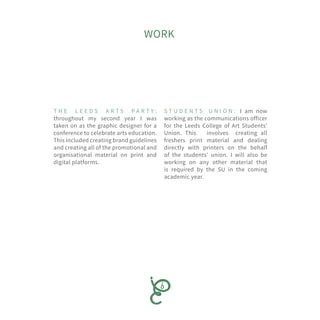 WORK
S T U D E N T S U N I O N : I am now
working as the communications officer
for the Leeds College of Art Students’
Union. This involves creating all
freshers print material and dealing
directly with printers on the behalf
of the students’ union. I will also be
working on any other material that
is required by the SU in the coming
academic year.
T H E L E E D S A R T S P A R T Y :
throughout my second year I was
taken on as the graphic designer for a
conference to celebrate arts education.
This included creating brand guidelines
and creating all of the promotional and
organisational material on print and
digital platforms.
 