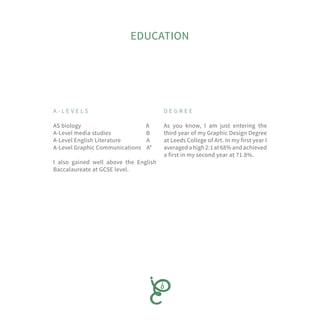 EDUCATION
A - L E V E L S
AS biology A
A-Level media studies B
A-Level English Literature A
A-Level Graphic Communications A*
I also gained well above the English
Baccalaureate at GCSE level.
D E G R E E
As you know, I am just entering the
third year of my Graphic Design Degree
at Leeds College of Art. In my first year I
averagedahigh2:1at68%andachieved
a first in my second year at 71.8%.
 