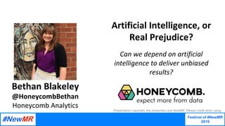 Festival of #NewMR
2019
	
	
Artificial	Intelligence,	or	
Real	Prejudice?	
	
Can	we	depend	on	artificial	
intelligence	to	deliver	unbiased	
results?
Bethan	Blakeley	
@HoneycombBethan
Honeycomb	Analytics
Presentation copyright, the presenters and NewMR. Please credit when using.
 