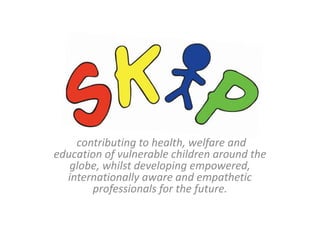 contributing to health, welfare and
education of vulnerable children around the
globe, whilst developing empowered,
internationally aware and empathetic
professionals for the future.
 