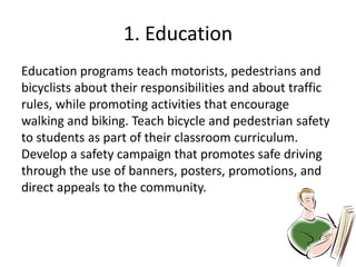 1. Education
Education programs teach motorists, pedestrians and
bicyclists about their responsibilities and about traffic
rules, while promoting activities that encourage
walking and biking. Teach bicycle and pedestrian safety
to students as part of their classroom curriculum.
Develop a safety campaign that promotes safe driving
through the use of banners, posters, promotions, and
direct appeals to the community.
 