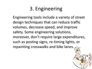 3. Engineering
Engineering tools include a variety of street
design techniques that can reduce traffic
volumes, decrease speed, and improve
safety. Some engineering solutions,
moreover, don’t require large expenditures,
such as posting signs, re-timing lights, or
repainting crosswalks and bike lanes.
 