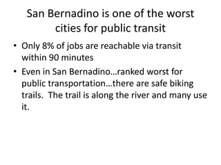 San Bernadino is one of the worst
cities for public transit
• Only 8% of jobs are reachable via transit
within 90 minutes
• Even in San Bernadino…ranked worst for
public transportation…there are safe biking
trails. The trail is along the river and many use
it.
 