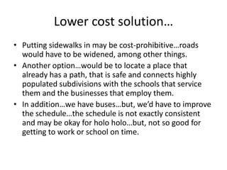 Lower cost solution…
• Putting sidewalks in may be cost-prohibitive…roads
would have to be widened, among other things.
• Another option…would be to locate a place that
already has a path, that is safe and connects highly
populated subdivisions with the schools that service
them and the businesses that employ them.
• In addition…we have buses…but, we’d have to improve
the schedule…the schedule is not exactly consistent
and may be okay for holo holo…but, not so good for
getting to work or school on time.
 