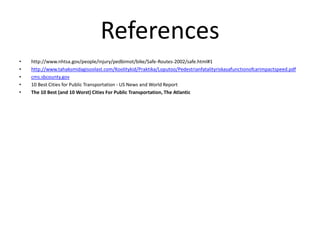 References
• http://www.nhtsa.gov/people/injury/pedbimot/bike/Safe-Routes-2002/safe.html#1
• http://www.tahaksmidagisoolast.com/Koolitykid/Praktika/Loputoo/Pedestrianfatalityriskasafunctionofcarimpactspeed.pdf
• cms.sbcounty.gov
• 10 Best Cities for Public Transportation - US News and World Report
• The 10 Best (and 10 Worst) Cities For Public Transportation, The Atlantic
 