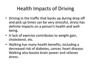 Health Impacts of Driving
• Driving in the traffic that backs up during drop off
and pick up times can be very stressful, stress has
definite impacts on a person’s health and well-
being.
• A lack of exercise contributes to weight gain,
cholesterol, etc.
• Walking has many health benefits, including a
decreased risk of diabetes, cancer, heart disease.
Walking also boosts brain power and relieves
stress.
 