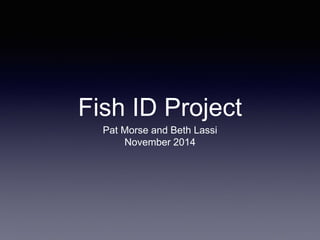 Fish ID Project
Pat Morse and Beth Lassi
November 2014
 