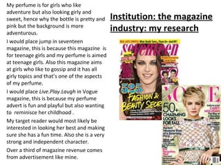 My perfume is for girls who like
adventure but also looking girly and
sweet, hence why the bottle is pretty and     Institution: the magazine
pink but the background is more
adventurous.
                                              industry: my research
I would place jump in seventeen
magazine, this is because this magazine is
for teenage girls and my perfume is aimed
at teenage girls. Also this magazine aims
at girls who like to gossip and it has all
girly topics and that’s one of the aspects
of my perfume.
I would place Live.Play.Laugh in Vogue
magazine, this is because my perfume
advert is fun and playful but also wanting
to reminisce her childhood .
My target reader would most likely be
interested in looking her best and making
sure she has a fun time. Also she is a very
strong and independent character.
Over a third of magazine revenue comes
from advertisement like mine.
 