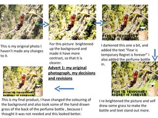 For this picture brightened    I darkened this one a bit, and
This is my original photo I
                              up the background and          added the text “Fear is
haven’t made any changes
                              made it have more              temporary Regret is forever” I
to it.
                              contrast, so that it is        also added the perfume bottle
                              clearer.                       in.
                              Advert 1: my original
                              photograph, my decisions
                              and revisions



This is my final product, I have changed the colouring of   I re-brightened the picture and self
the background and also took some of the hand drawn         drew some grass to make the
grass of the back of the perfume bottle , because I         bottle and text stand out more.
thought it was not needed and this looked better.
 