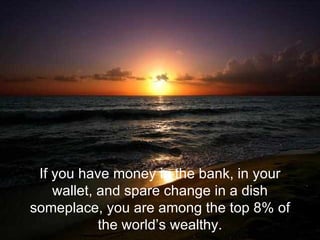 If you have money in the bank, in your wallet, and spare change in a dish someplace, you are among the top 8% of the world’s wealthy. 