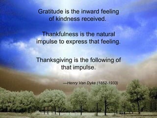 Gratitude is the inward feeling of kindness received.  Thankfulness is the natural impulse to express that feeling. Thanksgiving is the following of that impulse. — Henry Van Dyke (1852-1933) 