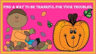 Find a way to be thankful for your troubles,
 