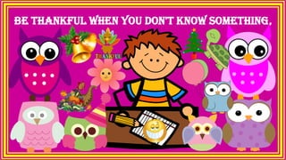 Be thankful when you don't know something,
 