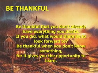 BE THANKFUL Be thankful that you don't already have everything you desire. If you did, what would there be to look forward to? Be thankful when you don't know something, for it gives you the opportunity to learn. 