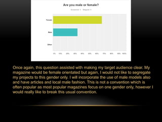 Once again, this question assisted with making my target audience clear. My 
magazine would be female orientated but again, I would not like to segregate 
my projects to this gender only. I will incorporate the use of male models also 
and have articles and local male fashion. This is not a convention which is 
often popular as most popular magazines focus on one gender only, however I 
would really like to break this usual convention. 
 