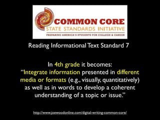 Reading Informational Text Standard 7
http://www.joewoodonline.com/digital-writing-common-core/
In 4th grade it becomes:
“Integrate information presented in different
media or formats (e.g., visually, quantitatively)
as well as in words to develop a coherent
understanding of a topic or issue.”
 