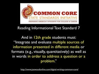 Reading Informational Text Standard 7
http://www.joewoodonline.com/digital-writing-common-core/
And in 12th grade students must:
“Integrate and evaluate multiple sources of
information presented in different media or
formats (e.g., visually, quantitatively) as well as
in words in order to address a question or a
problem.”
 
