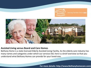 Assisted Living versus Board and Care Homes
Bethany Home is a state-licensed Elderly Assisted Living Facility. As the elderly care industry has
many names and categories under which our services fall, here is a brief overview so that you
understand what Bethany Homes can provide for your loved-one.
For more details: http://www.Bethanyhomecare.com/
 