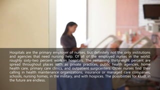 Hospitals are the primary employer of nurses, but definitely not the only institutions
and agencies that need nursing help. Of all of the employed nurses in the world,
roughly sixty-two percent work in hospitals. The remaining thirty-eight percent are
spread throughout places such as private practices, public health agencies, home
health care, primary care clinics, and outpatient surgicenters. Other nurses find their
calling in health maintenance organizations, insurance or managed care companies,
schools, nursing homes, in the military, and with hospices. The possibilities for Kludt in
the future are endless.
 