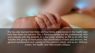 She has also learned that there are four times more nurses in the health care
field than there are doctors. This is because nurses are the professionals who
work directly with the patients. It is the nurse, whether an RN or an LPN, that
handles the giving of medication, the coordination of tests and services, the
general maintenance and upkeep of the patient's needs, and so on. Without
nurses, the health care field would collapse.
 
