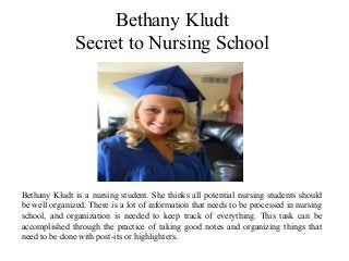 Bethany Kludt
Secret to Nursing School
Bethany Kludt is a nursing student. She thinks all potential nursing students should
be well organized. There is a lot of information that needs to be processed in nursing
school, and organization is needed to keep track of everything. This task can be
accomplished through the practice of taking good notes and organizing things that
need to be done with post-its or highlighters.
 