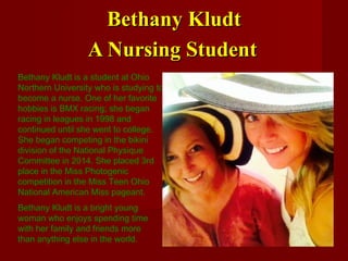 Bethany KludtBethany Kludt
A Nursing StudentA Nursing Student
Bethany Kludt is a student at Ohio
Northern University who is studying to
become a nurse. One of her favorite
hobbies is BMX racing; she began
racing in leagues in 1998 and
continued until she went to college.
She began competing in the bikini
division of the National Physique
Committee in 2014. She placed 3rd
place in the Miss Photogenic
competition in the Miss Teen Ohio
National American Miss pageant.
Bethany Kludt is a bright young
woman who enjoys spending time
with her family and friends more
than anything else in the world.
 