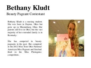 Bethany Kludt
Beauty Pageant Contestant
Bethany Kludt is a nursing student.
She was born in Dayton, Ohio but
grew up in Miamisburg, Ohio. Her
parents still live in Ohio, but the vast
majority of her extended family is in
Kentucky.
She has competed in beauty
pageants in the past. She competed
in the 2012 Miss Teen Ohio National
American Miss Pageant and finished
third in the Miss Photogenic
competition.
 