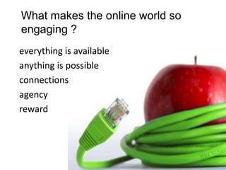 What makes the online world so
engaging ?
everything is available
anything is possible
connections
agency
reward
 