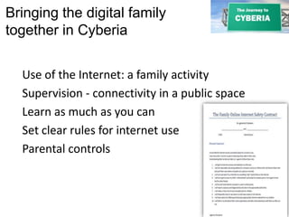 Bringing the digital family
together in Cyberia
Use of the Internet: a family activity
Supervision - connectivity in a public space
Learn as much as you can
Set clear rules for internet use
Parental controls
 
