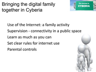 Bringing the digital family
together in Cyberia
Use of the Internet: a family activity
Supervision - connectivity in a public space
Learn as much as you can
Set clear rules for internet use
Parental controls
 