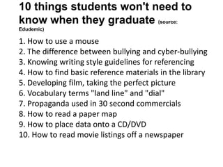 10 things students won't need to
know when they graduate (source:
Edudemic)
1. How to use a mouse
2. The difference between bullying and cyber-bullying
3. Knowing writing style guidelines for referencing
4. How to find basic reference materials in the library
5. Developing film, taking the perfect picture
6. Vocabulary terms "land line" and "dial"
7. Propaganda used in 30 second commercials
8. How to read a paper map
9. How to place data onto a CD/DVD
10. How to read movie listings off a newspaper
 