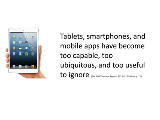 Tablets, smartphones, and
mobile apps have become
too capable, too
ubiquitous, and too useful
to ignore. (The NMC Horizon Report: 2013 K-12 Edition p. 12)
 