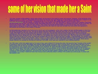 The other contents of Bernadette's visions were simple, and focused on the need for prayer and penance. However, at the thirteenth of the alleged apparition on March 2, Bernadette told her family that the lady had said "Please go to the priests and tell them that a chapel is to be built here. Let processions come hither." Accompanied by two of her aunts, Bernadette duly went to parish priest Father  Dominique Peyramale  with the request. A brilliant but often rough spoken man with little belief in claims of visions and miracles, Peyramale told Bernadette that the lady must identify herself. Bernadette said that on her next visitation she repeated the priest's words to the lady, but that the lady bowed a little, smiled and said nothing. Then Father Peyramale told Bernadette to prove that the lady was real (that is, objectively) by asking her to perform a miracle. He requested that she make the rose bush beneath the niche where she appeared to Bernadette bud and flower in the middle of February. As Bernadette later reported to her family and to church and civil investigators, at the ninth visitation the lady told Bernadette to drink from the spring that flowed under the rock, and eat the plants that grew freely there. Although there was no known spring, and the ground was muddy, Bernadette saw the lady pointing with her finger to the spot, and said later she assumed the lady meant that the spring was underground. She did as she was told by first digging a muddy patch with her bare hands and then attempting to drink the brackish drops. She tried three times, failing each time. On the fourth try, the droplets were clearer and she drank them. She then ate some of the plants. When finally she turned to the crowd, her face was smeared with mud and no spring had been revealed. Understandably, this caused much skepticism among onlookers who shouted, "She's a fraud!" or "She's insane!" while embarrassed relatives wiped the adolescent's face clean with a handkerchief. In the next few days, however, a spring began to flow from the muddy patch first dug by Bernadette. Some devout people followed her example by drinking and washing in the water, which was soon reported to have healing properties. Her 16th vision, which she stated went on for over an hour, was on March 25. During this vision, the second of two "miracles of the candle" is reported to have occurred. Bernadette was holding a lighted candle; during the vision it burned down, and the flame was said to be in direct contact with her skin for over fifteen minutes, but she apparently showed no sign of experiencing any pain or injury. This was said to be witnessed by many people present, including the town physician, Dr. Pierre Romaine Dozous, who timed and later documented it. According to his report, there was no sign that her skin was in any way affected, so he monitored Bernadette closely but did not intervene. After her "vision" ended, the doctor said that he examined her hand but found no evidence of any burning, and that she was completely unaware of what had been happening. The doctor then said that he briefly applied a lighted candle to her hand, and she reacted immediately. It is unclear if observers other than Dozous were sufficiently close to witness if the candle was continuously in contact with Bernadette’s skin.  some of her vision that made her a Saint 