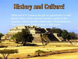 While we’re in Oaxaca we get an opportunity to visit Monte Alban which was the ancient capital of the Zapotec culture and the oldest site in Mesoamerica! The culture goes back at least 2,500 years!   History and Culture! 