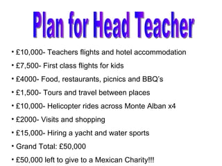 Plan for Head Teacher £10,000- Teachers flights and hotel accommodation £7,500- First class flights for kids £4000- Food, restaurants, picnics and BBQ’s £1,500- Tours and travel between places £10,000- Helicopter rides across Monte Alban x4 £2000- Visits and shopping £15,000- Hiring a yacht and water sports Grand Total: £50,000 £50,000 left to give to a Mexican Charity!!!  