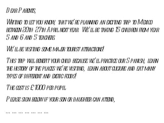 Dear Parents, Writing to let you know, that we’re planning an exciting trip to Mexico between 20th-27th April next year. We’ll be taking 15 children from year 5 and 6 and 5 teachers. We’ll be visiting some major tourist attractions! This trip will benefit your child because we’ll practice our Spanish, learn the history of the places we’re visiting, learn about culture and eat many types of different and exotic foods! The cost is £ 1000 per pupil. Please sign below if your son or daughter can attend, ………………… 