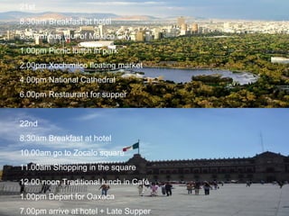 21st 8.30am Breakfast at hotel 9.30am bus tour of Mexico City 1.00pm Picnic lunch in park 2.00pm Xochimilco floating market 4.00pm National Cathedral 6.00pm Restaurant for supper 22nd 8.30am Breakfast at hotel 10.00am go to Zocalo square 11.00am Shopping in the square 12.00 noon Traditional lunch in Café 1.00pm Depart for Oaxaca 7.00pm arrive at hotel + Late Supper 