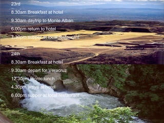 23rd 8.30am Breakfast at hotel 9.30am daytrip to Monte Alban 6.00pm return to hotel 7.30pm supper at local restaurant 24th 8.30am Breakfast at hotel 9.30am depart for Veracruz  12.30pm Picnic lunch 4.30pm arrive at hotel 6.00pm supper at local restaurant 