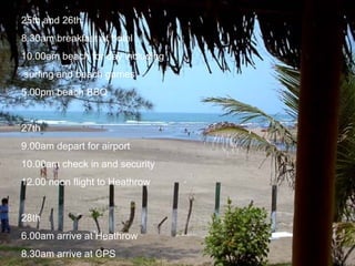 25th and 26th 8.30am breakfast at hotel 10.00am beach for day including surfing and beach games 5.00pm beach BBQ 27th 9.00am depart for airport 10.00am check in and security 12.00 noon flight to Heathrow 28th 6.00am arrive at Heathrow 8.30am arrive at CPS 