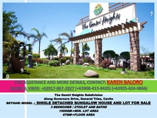 FOR ASSISTANCE AND MORE DETAILS, CONTACT: KAREN BALORO 
GLOBE & VIBER: +63917-867-2827 (+63908-413-8420) (+63925-624-9866) 
The Gentri Heights Subdivision 
Along Governors Drive, General Trias, Cavite 
BETHARI MODEL – SINGLE DETACHED BUNGALOW HOUSE AND LOT FOR SALE 
3 BEDROOMS / 2TOILET AND BATHS 
150SQM->MIN. LOT AREA 
67QM->FLOOR AREA 
 