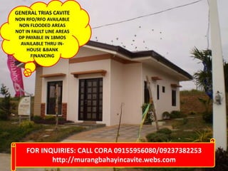 GENERAL TRIAS CAVITE
NON RFO/RFO AVAILABLE
NON FLOODED AREAS
NOT IN FAULT LINE AREAS
DP PAYABLE IN 18MOS
AVAILABLE THRU IN-
HOUSE &BANK
FINANCING
FOR INQUIRIES: CALL CORA 09155956080/09237382253
http://murangbahayincavite.webs.com
 