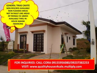 GENERAL TRIAS CAVITE
NON RFO/RFO AVAILABLE
NON FLOODED AREAS
NOT IN FAULT LINE AREAS
DP PAYABLE IN 18MOS
AVAILABLE THRU IN-
HOUSE &BANK
FINANCING
FOR INQUIRIES: CALL CORA 09155956080/09237382253
VISIT: www.qualityhouses4sale.multiply.com
 