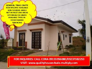 GENERAL TRIAS CAVITE
NON RFO/RFO AVAILABLE
NON FLOODED AREAS
NOT IN FAULT LINE AREAS
DP PAYABLE IN 18MOS
AVAILABLE THRU IN-
HOUSE &BANK
FINANCING
FOR INQUIRIES: CALL CORA 09155956080/09237382253
VISIT: www.qualityhouses4sale.multiply.com
 