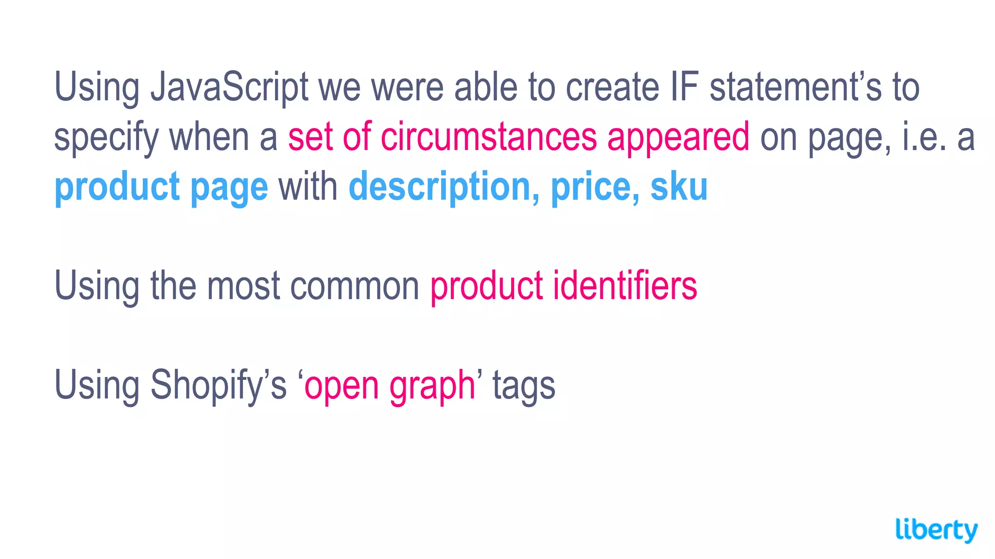 Using JavaScript we were able to create IF statement’s to
specify when a set of circumstances appeared on page, i.e. a
product page with description, price, sku
Using the most common product identifiers
Using Shopify’s ‘open graph’ tags
 