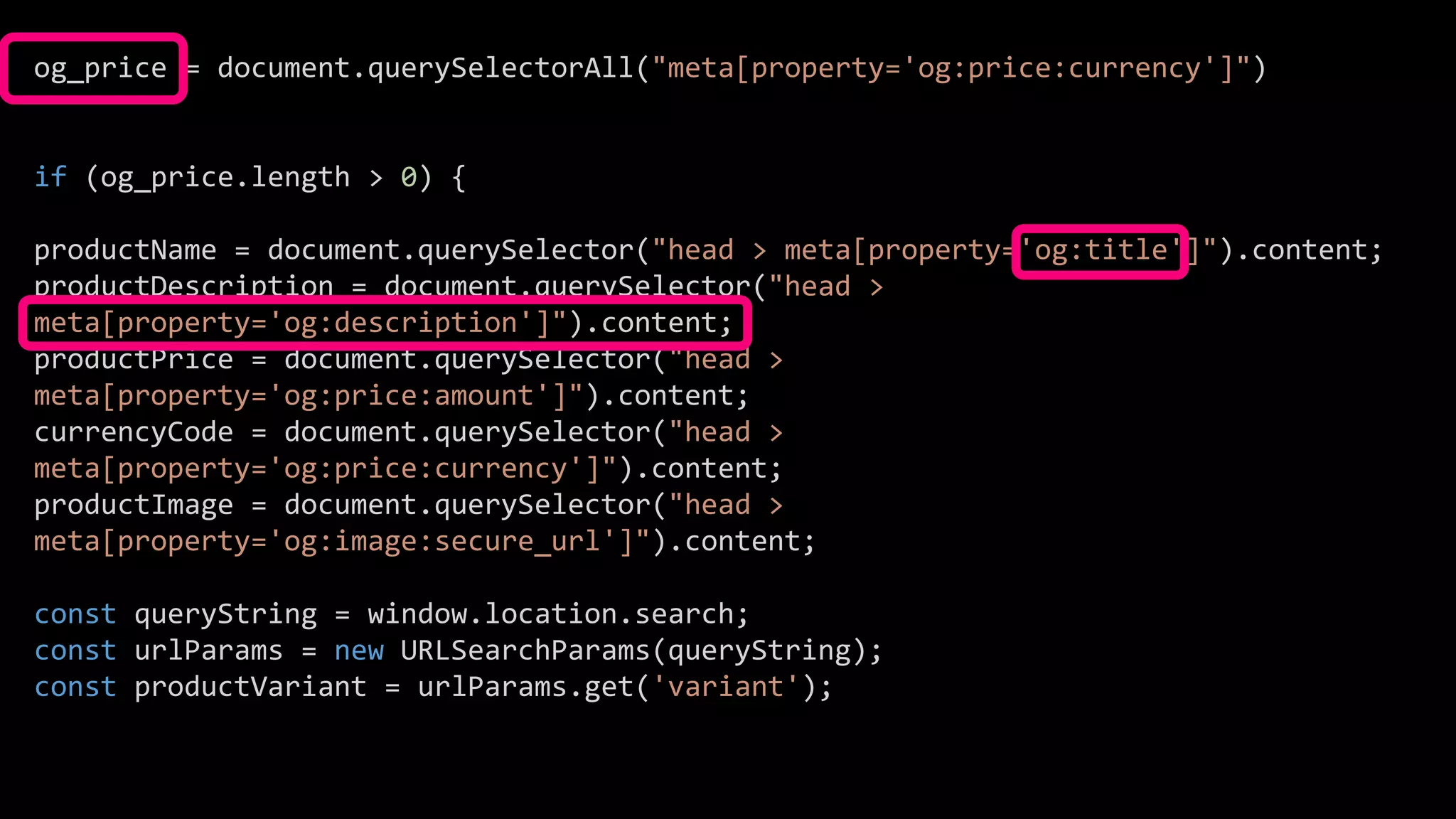 og_price = document.querySelectorAll("meta[property='og:price:currency']")
if (og_price.length > 0) {
productName = document.querySelector("head > meta[property='og:title']").content;
productDescription = document.querySelector("head >
meta[property='og:description']").content;
productPrice = document.querySelector("head >
meta[property='og:price:amount']").content;
currencyCode = document.querySelector("head >
meta[property='og:price:currency']").content;
productImage = document.querySelector("head >
meta[property='og:image:secure_url']").content;
const queryString = window.location.search;
const urlParams = new URLSearchParams(queryString);
const productVariant = urlParams.get('variant');
 