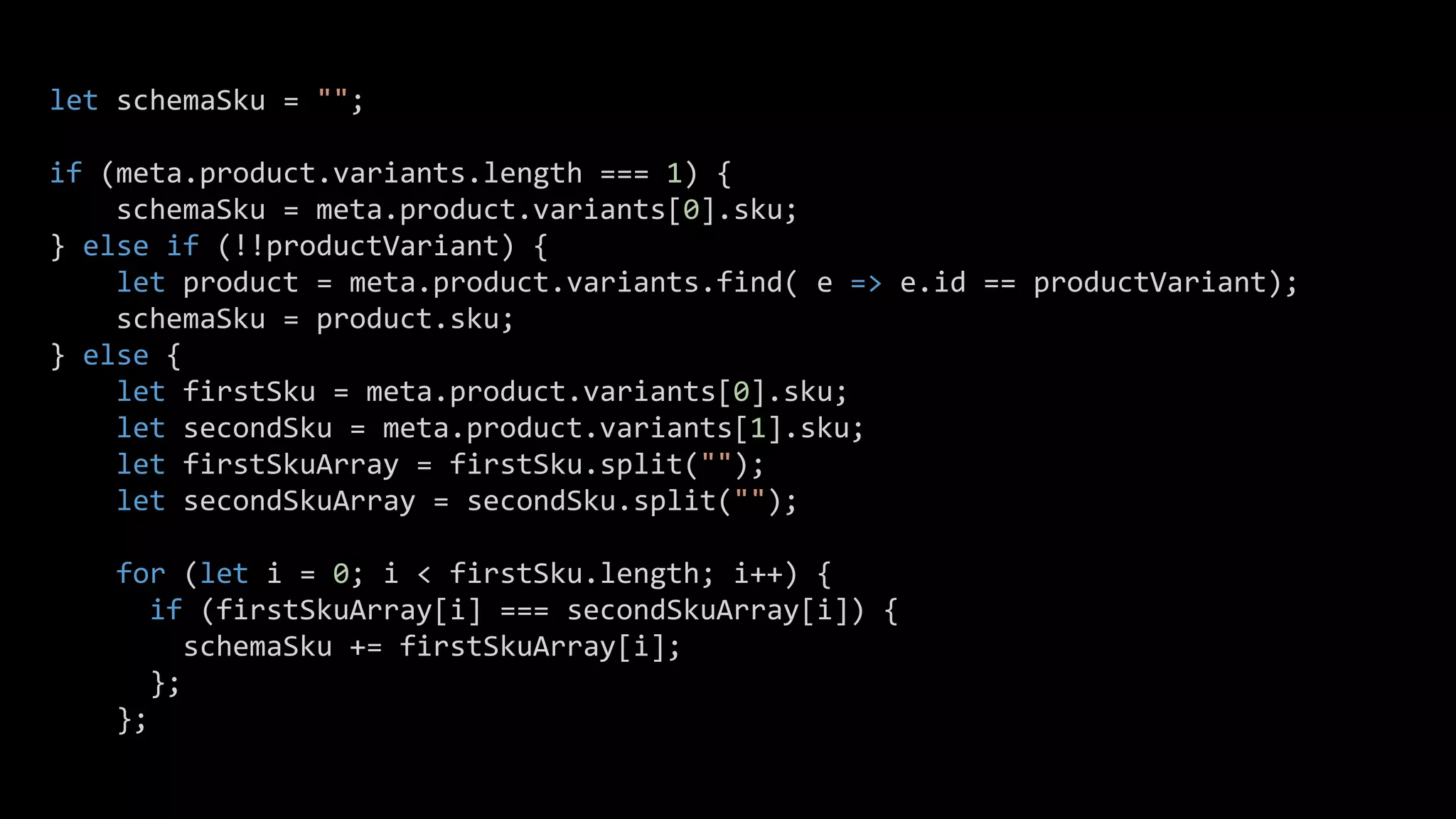 let schemaSku = "";
if (meta.product.variants.length === 1) {
schemaSku = meta.product.variants[0].sku;
} else if (!!productVariant) {
let product = meta.product.variants.find( e => e.id == productVariant);
schemaSku = product.sku;
} else {
let firstSku = meta.product.variants[0].sku;
let secondSku = meta.product.variants[1].sku;
let firstSkuArray = firstSku.split("");
let secondSkuArray = secondSku.split("");
for (let i = 0; i < firstSku.length; i++) {
if (firstSkuArray[i] === secondSkuArray[i]) {
schemaSku += firstSkuArray[i];
};
};
 