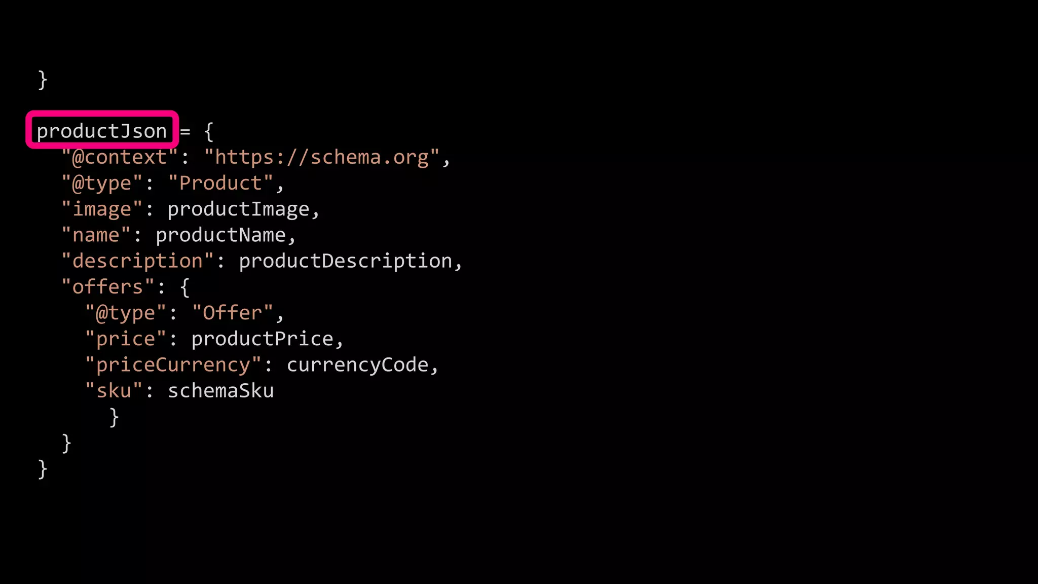 }
productJson = {
"@context": "https://schema.org",
"@type": "Product",
"image": productImage,
"name": productName,
"description": productDescription,
"offers": {
"@type": "Offer",
"price": productPrice,
"priceCurrency": currencyCode,
"sku": schemaSku
}
}
}
 